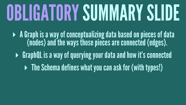 OBLIGATORY SUMMARY SLIDE
▸ A Graph is a way of conceptualizing data based on pieces of data
(nodes) and the ways those pieces are connected (edges).
▸ GraphQL is a way of querying your data and how it's connected
▸ The Schema defines what you can ask for (with types!)
