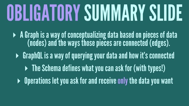 OBLIGATORY SUMMARY SLIDE
▸ A Graph is a way of conceptualizing data based on pieces of data
(nodes) and the ways those pieces are connected (edges).
▸ GraphQL is a way of querying your data and how it's connected
▸ The Schema defines what you can ask for (with types!)
▸ Operations let you ask for and receive only the data you want
