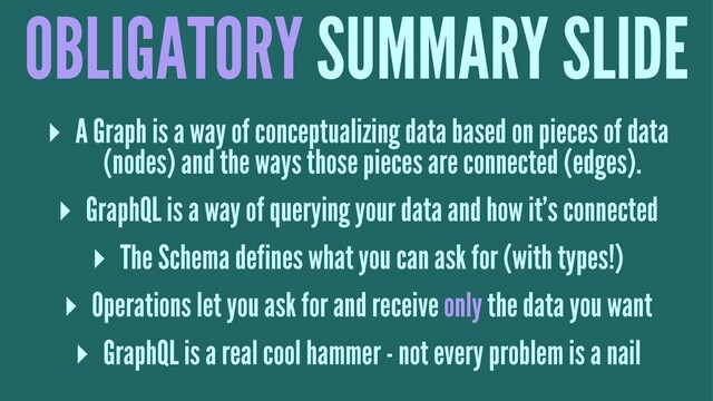 OBLIGATORY SUMMARY SLIDE
▸ A Graph is a way of conceptualizing data based on pieces of data
(nodes) and the ways those pieces are connected (edges).
▸ GraphQL is a way of querying your data and how it's connected
▸ The Schema defines what you can ask for (with types!)
▸ Operations let you ask for and receive only the data you want
▸ GraphQL is a real cool hammer - not every problem is a nail
