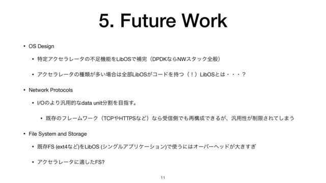 5. Future Work
• OS Design

• ಛఆΞΫηϥϨʔλͷෆ଍ػೳΛLibOSͰิ׬ʢDPDKͳΒNWελοΫશൠʣ

• ΞΫηϥϨʔλͷछྨ͕ଟ͍৔߹͸શ෦LibOS͕ίʔυΛ࣋ͭʢʂʣLibOSͱ͸ɾɾɾʁ

• Network Protocols

• I/OͷΑΓ൚༻తͳdata unit෼ׂΛ໨ࢦ͢ɻ

• طଘͷϑϨʔϜϫʔΫʢTCP΍HTTPSͳͲʣͳΒड৴ଆͰ΋࠶ߏ੒Ͱ͖Δ͕ɺ൚༻ੑ੍͕ݶ͞Εͯ͠·͏

• File System and Storage

• طଘFS (ext4ͳͲ)ΛLibOS (γϯάϧΞϓϦέʔγϣϯ)Ͱ࢖͏ʹ͸Φʔόʔϔου͕େ͖͗͢

• ΞΫηϥϨʔλʹదͨ͠FS?
11
