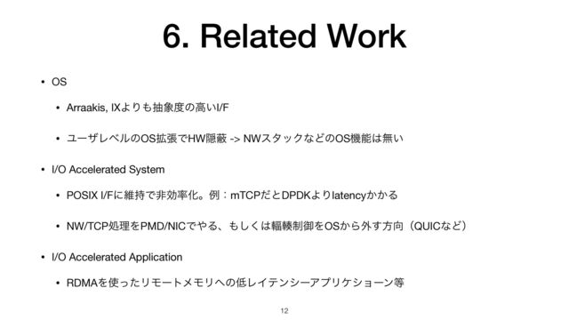 6. Related Work
• OS

• Arraakis, IXΑΓ΋ந৅౓ͷߴ͍I/F

• ϢʔβϨϕϧͷOS֦ுͰHWӅṭ -> NWελοΫͳͲͷOSػೳ͸ແ͍

• I/O Accelerated System

• POSIX I/Fʹҡ࣋Ͱඇޮ཰ԽɻྫɿmTCPͩͱDPDKΑΓlatency͔͔Δ

• NW/TCPॲཧΛPMD/NICͰ΍Δɺ΋͘͠͸᫔᫓੍ޚΛOS͔Β֎͢ํ޲ʢQUICͳͲʣ

• I/O Accelerated Application

• RDMAΛ࢖ͬͨϦϞʔτϝϞϦ΁ͷ௿ϨΠςϯγʔΞϓϦέγϣʔϯ౳
12
