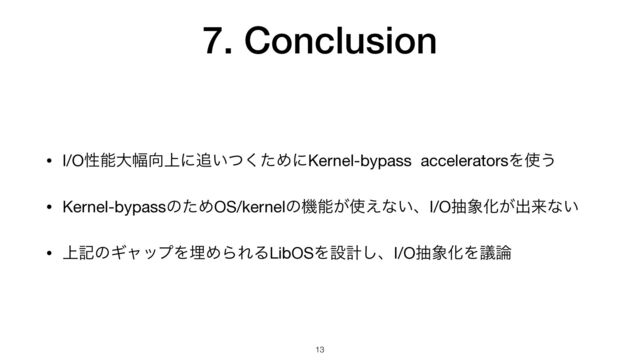 7. Conclusion
• I/Oੑೳେ෯޲্ʹ௥͍ͭͨ͘ΊʹKernel-bypass acceleratorsΛ࢖͏

• Kernel-bypassͷͨΊOS/kernelͷػೳ͕࢖͑ͳ͍ɺI/Oந৅Խ͕ग़དྷͳ͍

• ্هͷΪϟοϓΛຒΊΒΕΔLibOSΛઃܭ͠ɺI/Oந৅ԽΛٞ࿦
13
