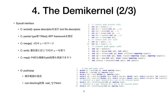 4. The Demikernel (2/3)
9
• Syscall interface

• C: socket(): queue descriptorΛฦ͢ (not
fi
le descriptor)

• C: packet type౳Ͱ
fi
lter(): BPF frameworkΛ૝ఆ

• C: merge(): I/OΩϡʔͷϚʔδ

• C: sort(): ༏ઌ౓ʹԠͯ͡I/OΩϡʔΛ࢖͏

• C: map(): P4తͳෳࡶͳpktॲཧ΋࣮૷Ͱ͖ͦ͏

• D: push/pop

• ૢ࡞ൣғͷࢦఆ

• non-blockingॲཧ. wait_*()Ͱfetch
