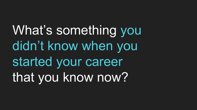 What’s something you
didn’t know when you
started your career
that you know now?
