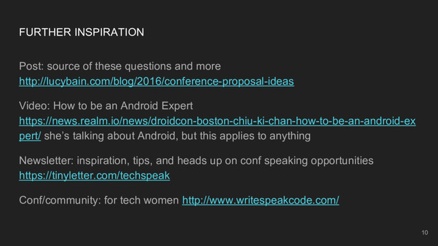 10
FURTHER INSPIRATION
Post: source of these questions and more
http://lucybain.com/blog/2016/conference-proposal-ideas
Video: How to be an Android Expert
https://news.realm.io/news/droidcon-boston-chiu-ki-chan-how-to-be-an-android-ex
pert/ she’s talking about Android, but this applies to anything
Newsletter: inspiration, tips, and heads up on conf speaking opportunities
https://tinyletter.com/techspeak
Conf/community: for tech women http://www.writespeakcode.com/
