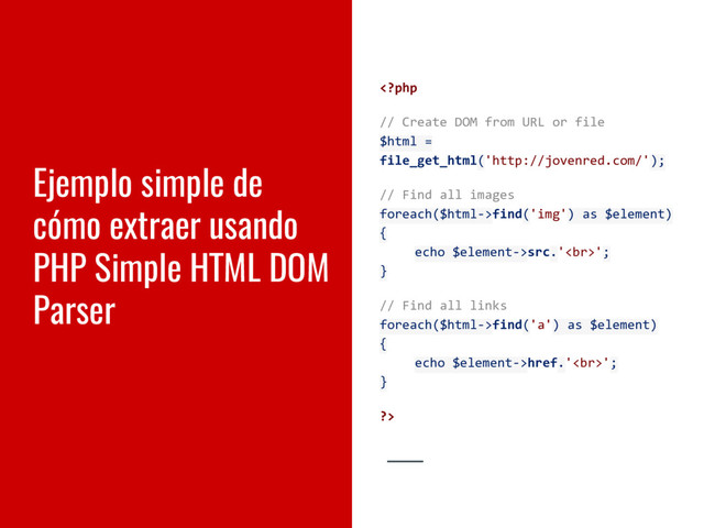 Ejemplo simple de
cómo extraer usando
PHP Simple HTML DOM
Parser
find('img') as $element)
{
echo $element->src.'<br>';
}
// Find all links
foreach($html->find('a') as $element)
{
echo $element->href.'<br>';
}
?>
