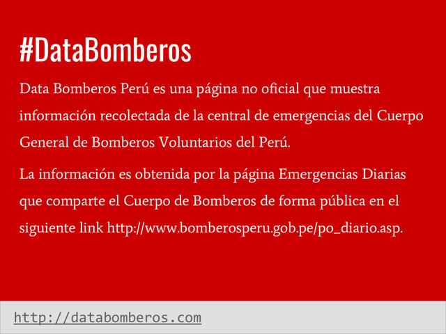 #DataBomberos
Data Bomberos Perú es una página no oficial que muestra
información recolectada de la central de emergencias del Cuerpo
General de Bomberos Voluntarios del Perú.
La información es obtenida por la página Emergencias Diarias
que comparte el Cuerpo de Bomberos de forma pública en el
siguiente link http://www.bomberosperu.gob.pe/po_diario.asp.
http://databomberos.com
