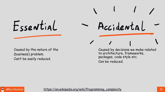 @MarcDuiker 35
https://en.wikipedia.org/wiki/Programming_complexity
Caused by decisions we make related
to architecture, frameworks,
packages, code style etc.
Can be reduced.
Caused by the nature of the
(business) problem.
Can’t be easily reduced.
