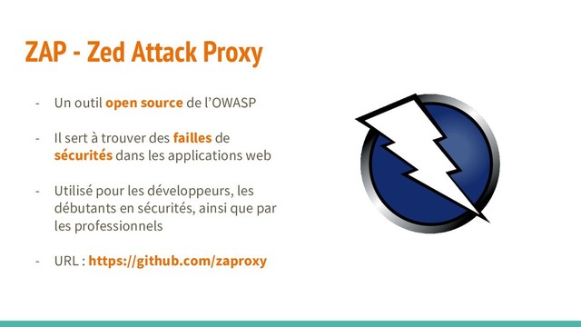 ZAP - Zed Attack Proxy
- Un outil open source de l’OWASP
- Il sert à trouver des failles de
sécurités dans les applications web
- Utilisé pour les développeurs, les
débutants en sécurités, ainsi que par
les professionnels
- URL : https://github.com/zaproxy
