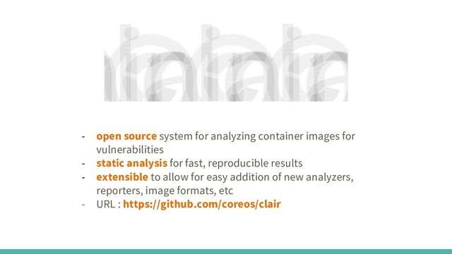 - open source system for analyzing container images for
vulnerabilities
- static analysis for fast, reproducible results
- extensible to allow for easy addition of new analyzers,
reporters, image formats, etc
- URL : https://github.com/coreos/clair
