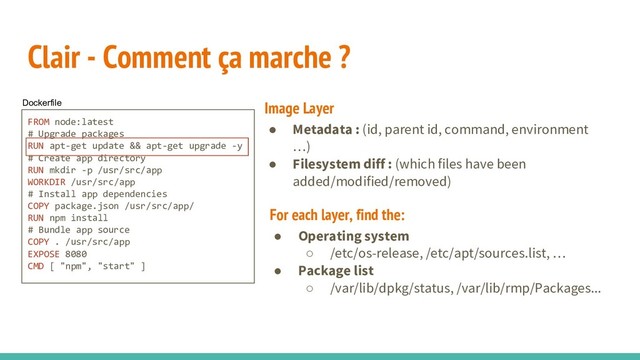 Clair - Comment ça marche ?
FROM node:latest
# Upgrade packages
RUN apt-get update && apt-get upgrade -y
# Create app directory
RUN mkdir -p /usr/src/app
WORKDIR /usr/src/app
# Install app dependencies
COPY package.json /usr/src/app/
RUN npm install
# Bundle app source
COPY . /usr/src/app
EXPOSE 8080
CMD [ "npm", "start" ]
Dockerfile
● Metadata : (id, parent id, command, environment
…)
● Filesystem diff : (which files have been
added/modified/removed)
Image Layer
● Operating system
○ /etc/os-release, /etc/apt/sources.list, …
● Package list
○ /var/lib/dpkg/status, /var/lib/rmp/Packages...
For each layer, find the:

