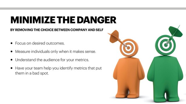 BY REMOVING THE CHOICE BETWEEN COMPANY AND SELF
MINIMIZE THE DANGER
• Focus on desired outcomes.
• Measure individuals only when it makes sense.
• Understand the audience for your metrics.
• Have your team help you identify metrics that put
them in a bad spot.
