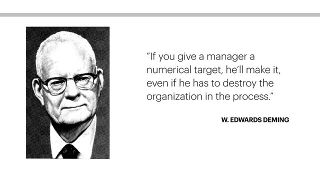 W. EDWARDS DEMING
“If you give a manager a
numerical target, he’ll make it,
even if he has to destroy the
organization in the process.”
