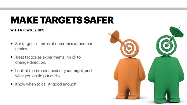 WITH A FEW KEY TIPS
MAKE TARGETS SAFER
• Set targets in terms of outcomes rather than
tactics.
• Treat tactics as experiments. It’s ok to
change direction.
• Look at the broader cost of your target, and
what you could put at risk.
• Know when to call it “good enough”
