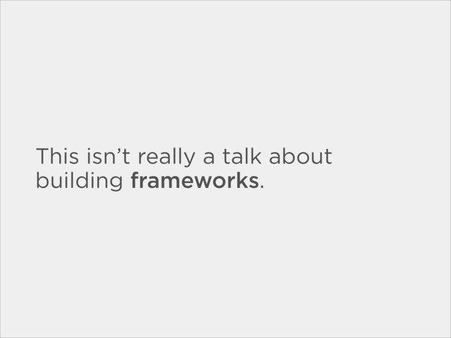 This isn’t really a talk about
building frameworks.
