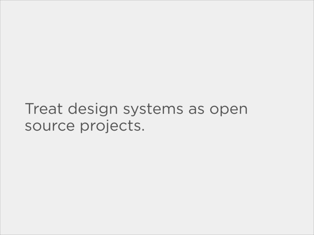 Treat design systems as open
source projects.
