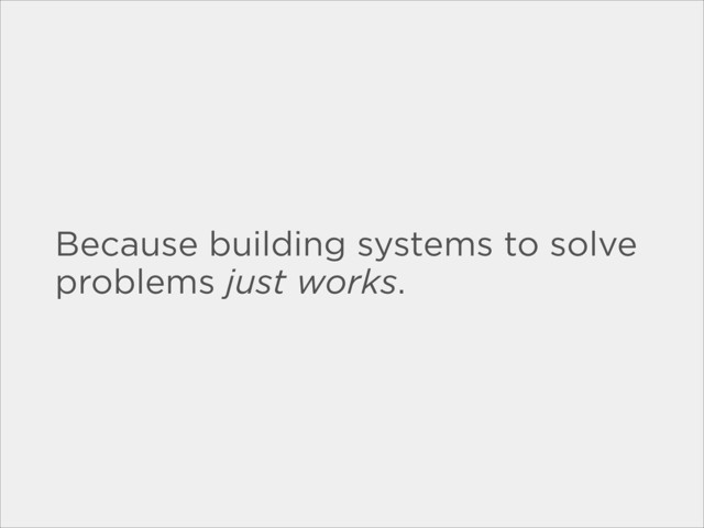 Because building systems to solve
problems just works.
