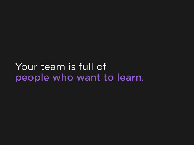 Your team is full of
people who want to learn.
