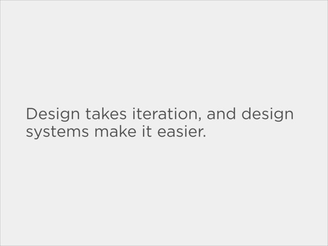 Design takes iteration, and design
systems make it easier.
