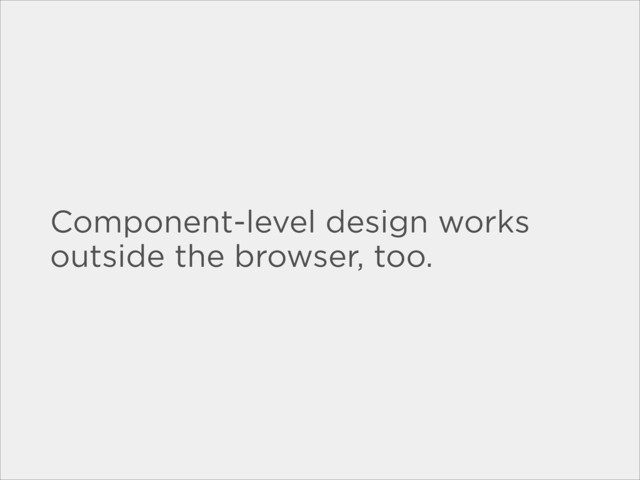 Component-level design works
outside the browser, too.
