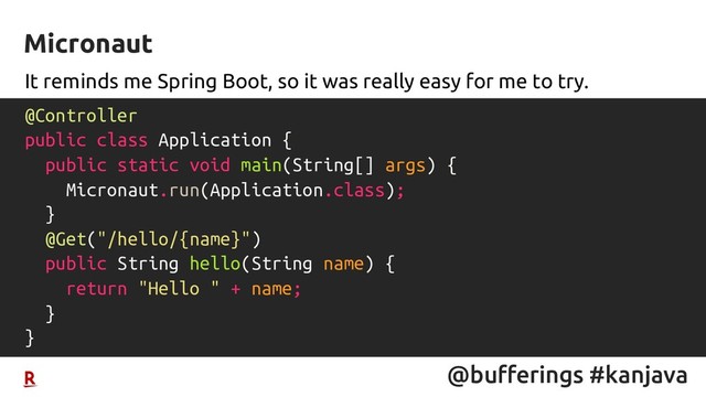 @bufferings #kanjava
It reminds me Spring Boot, so it was really easy for me to try.
Micronaut
@Controller
public class Application {
public static void main(String[] args) {
Micronaut.run(Application.class);
}
@Get("/hello/{name}")
public String hello(String name) {
return "Hello " + name;
}
}
