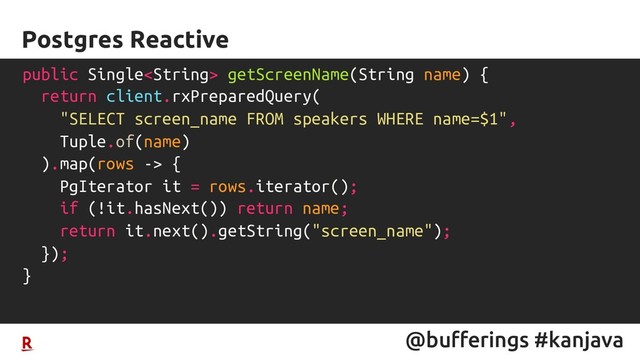 @bufferings #kanjava
Postgres Reactive
public Single getScreenName(String name) {
return client.rxPreparedQuery(
"SELECT screen_name FROM speakers WHERE name=$1",
Tuple.of(name)
).map(rows -> {
PgIterator it = rows.iterator();
if (!it.hasNext()) return name;
return it.next().getString("screen_name");
});
}

