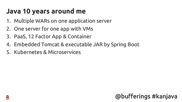 @bufferings #kanjava
1. Multiple WARs on one application server
2. One server for one app with VMs
3. PaaS, 12 Factor App & Container
4. Embedded Tomcat & executable JAR by Spring Boot
5. Kubernetes & Microservices
Java 10 years around me
