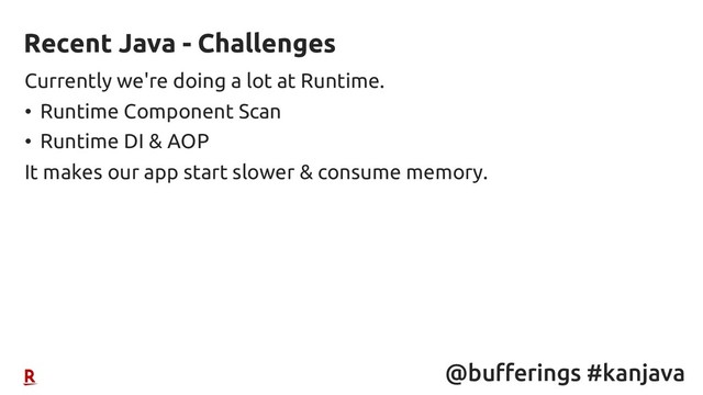 @bufferings #kanjava
Currently we're doing a lot at Runtime.
• Runtime Component Scan
• Runtime DI & AOP
It makes our app start slower & consume memory.
Recent Java - Challenges
