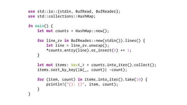 use std::io::{stdin, BufRead, BufReader};
use std::collections::HashMap;
fn main() {
let mut counts = HashMap::new();
for line_rv in BufReader::new(stdin()).lines() {
let line = line_rv.unwrap();
*counts.entry(line).or_insert(0) += 1;
}
let mut items: Vec<_> = counts.into_iter().collect();
items.sort_by_key(|&(_, count)| -count);
for (item, count) in items.into_iter().take(10) {
println!("{}: {}", item, count);
}
}
