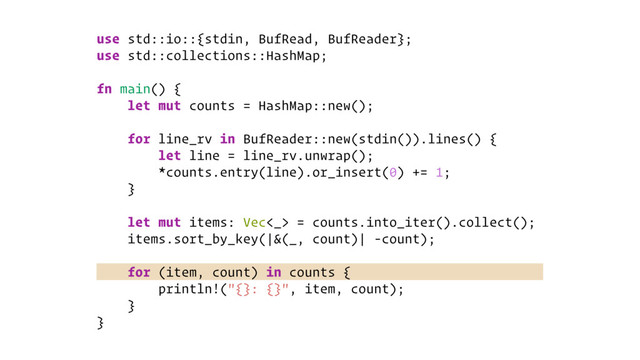 use std::io::{stdin, BufRead, BufReader};
use std::collections::HashMap;
fn main() {
let mut counts = HashMap::new();
for line_rv in BufReader::new(stdin()).lines() {
let line = line_rv.unwrap();
*counts.entry(line).or_insert(0) += 1;
}
let mut items: Vec<_> = counts.into_iter().collect();
items.sort_by_key(|&(_, count)| -count);
for (item, count) in counts {
println!("{}: {}", item, count);
}
}
