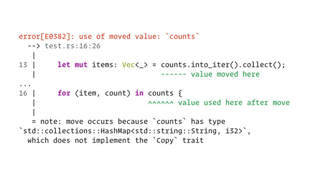 error[E0382]: use of moved value: `counts`
--> test.rs:16:26
|
13 | let mut items: Vec<_> = counts.into_iter().collect();
| ------ value moved here
...
16 | for (item, count) in counts {
| ^^^^^^ value used here after move
|
= note: move occurs because `counts` has type
`std::collections::HashMap`,
which does not implement the `Copy` trait
