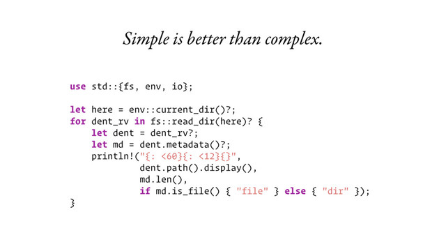 Simple is better than complex.
use std::{fs, env, io};
let here = env::current_dir()?;
for dent_rv in fs::read_dir(here)? {
let dent = dent_rv?;
let md = dent.metadata()?;
println!("{: <60}{: <12}{}",
dent.path().display(),
md.len(),
if md.is_file() { "file" } else { "dir" });
}
