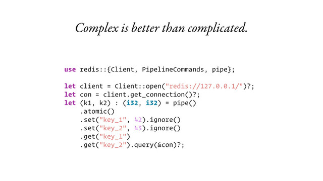 Complex is better than complicated.
use redis::{Client, PipelineCommands, pipe};
let client = Client::open("redis://127.0.0.1/")?;
let con = client.get_connection()?;
let (k1, k2) : (i32, i32) = pipe()
.atomic()
.set("key_1", 42).ignore()
.set("key_2", 43).ignore()
.get("key_1")
.get("key_2").query(&con)?;
