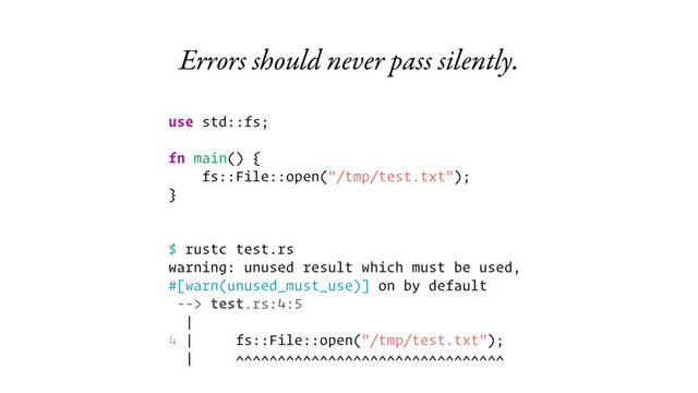 Errors should never pass silently.
use std::fs;
fn main() {
fs::File::open("/tmp/test.txt");
}
$ rustc test.rs
warning: unused result which must be used,
#[warn(unused_must_use)] on by default
--> test.rs:4:5
|
4 | fs::File::open("/tmp/test.txt");
| ^^^^^^^^^^^^^^^^^^^^^^^^^^^^^^^^
