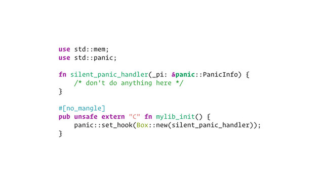use std::mem;
use std::panic;
fn silent_panic_handler(_pi: &panic::PanicInfo) {
/* don't do anything here */
}
#[no_mangle]
pub unsafe extern "C" fn mylib_init() {
panic::set_hook(Box::new(silent_panic_handler));
}
