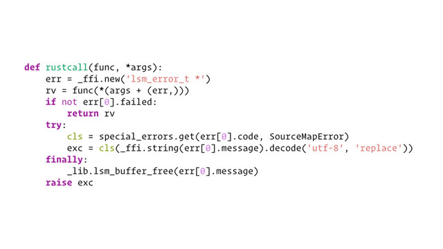 def rustcall(func, *args):
err = _ffi.new('lsm_error_t *')
rv = func(*(args + (err,)))
if not err[0].failed:
return rv
try:
cls = special_errors.get(err[0].code, SourceMapError)
exc = cls(_ffi.string(err[0].message).decode('utf-8', 'replace'))
finally:
_lib.lsm_buffer_free(err[0].message)
raise exc
