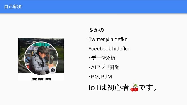 自己紹介
ふかの
Twitter @hidefkn
Facebook hidefkn
・データ分析
・AIアプリ開発
・PM, PdM
IoTは初心者です。
