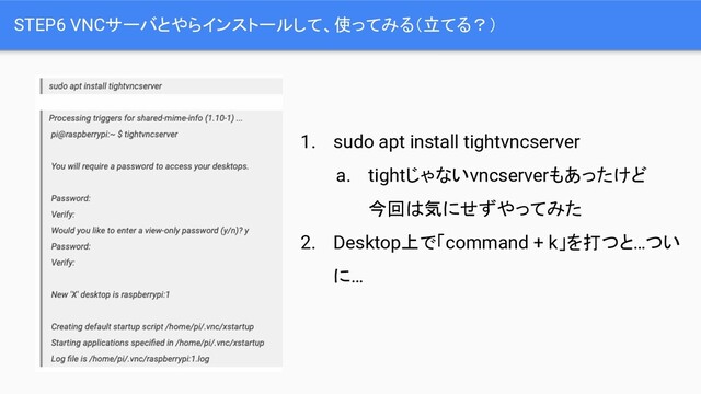 STEP6 VNCサーバとやらインストールして、使ってみる（立てる？）
1. sudo apt install tightvncserver
a. tightじゃないvncserverもあったけど
今回は気にせずやってみた
2. Desktop上で「command + k」を打つと…つい
に…
