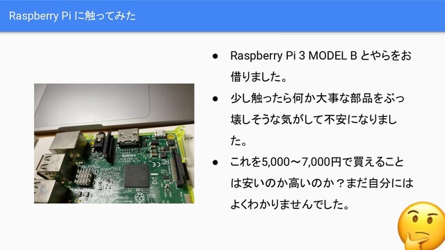 Raspberry Pi に触ってみた
● Raspberry Pi 3 MODEL B とやらをお
借りました。
● 少し触ったら何か大事な部品をぶっ
壊しそうな気がして不安になりまし
た。
● これを5,000〜7,000円で買えること
は安いのか高いのか？まだ自分には
よくわかりませんでした。
