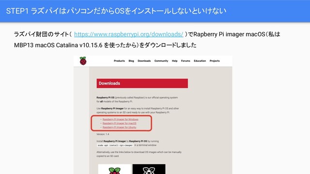 STEP1 ラズパイはパソコンだからOSをインストールしないといけない
ラズパイ財団のサイト（ https://www.raspberrypi.org/downloads/ ）でRapberry Pi imager macOS（私は
MBP13 macOS Catalina v10.15.6 を使ったから）をダウンロードしました
