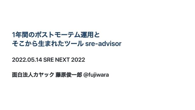 1年間のポストモーテム運用と
そこから生まれたツール sre-advisor
2022.05.14 SRE NEXT 2022
面白法人カヤック 藤原俊一郎 @fujiwara
