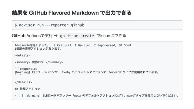 結果を GitHub Flavored Markdown で出力できる
$ advisor run --reporter github

GitHub Actionsで実行 → gh issue create
でissueにできる
Advisor
が完走しました。: 0 Critical, 1 Warning, 2 Suppressed, 30 Good

1
箇所の推奨アクションがあります。




動作ログ 

```properties

[Warning] ELB
ロードバランサー『web
』のデフォルトアクションに"forward"
タイプが使用されています。

`` `



##
推奨アクション

- [ ] [Warning] ELB
ロードバランサー『web
』のデフォルトアクションには"forward"
タイプを使用しないでください。

