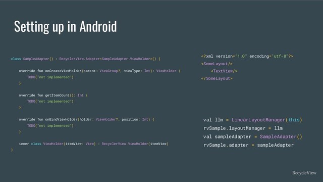 Setting up in Android
class SampleAdapter() : RecyclerView.Adapter() {
override fun onCreateViewHolder(parent: ViewGroup?, viewType: Int): ViewHolder {
TODO("not implemented")
}
override fun getItemCount(): Int {
TODO("not implemented")
}
override fun onBindViewHolder(holder: ViewHolder?, position: Int) {
TODO("not implemented")
}
inner class ViewHolder(itemView: View) : RecyclerView.ViewHolder(itemView)
}
val llm = LinearLayoutManager(this)
rvSample.layoutManager = llm
val sampleAdapter = SampleAdapter()
rvSample.adapter = sampleAdapter
RecycleView




