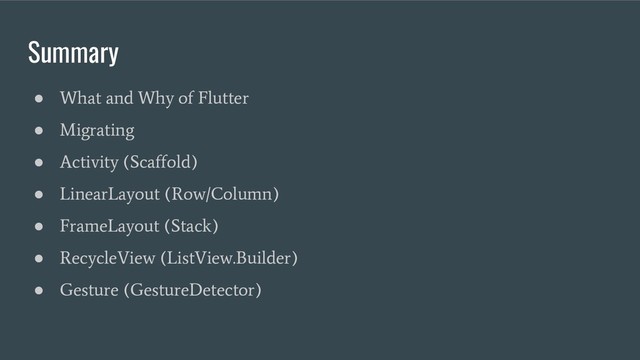 Summary
●
What and Why of Flutter
●
Migrating
●
Activity (Scaffold)
●
LinearLayout (Row/Column)
●
FrameLayout (Stack)
●
RecycleView (ListView.Builder)
●
Gesture (GestureDetector)
