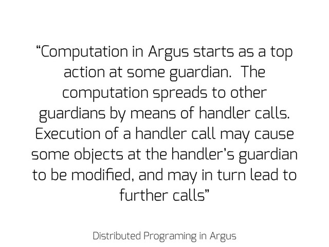 Distributed Programing in Argus
“Computation in Argus starts as a top
action at some guardian. The
computation spreads to other
guardians by means of handler calls.
Execution of a handler call may cause
some objects at the handler’s guardian
to be modiﬁed, and may in turn lead to
further calls”
