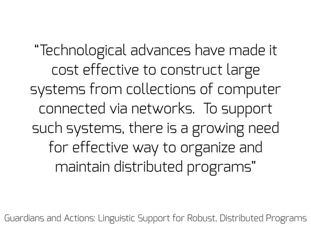 “Technological advances have made it
cost effective to construct large
systems from collections of computer
connected via networks. To support
such systems, there is a growing need
for effective way to organize and
maintain distributed programs”
Guardians and Actions: Linguistic Support for Robust, Distributed Programs
