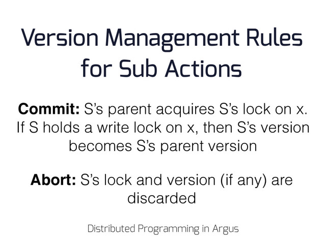 Commit: S’s parent acquires S’s lock on x.
If S holds a write lock on x, then S’s version
becomes S’s parent version
Abort: S’s lock and version (if any) are
discarded
Version Management Rules
for Sub Actions
Distributed Programming in Argus
