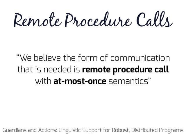Guardians and Actions: Linguistic Support for Robust, Distributed Programs
“We believe the form of communication
that is needed is remote procedure call
with at-most-once semantics”
Remote Procedure Calls

