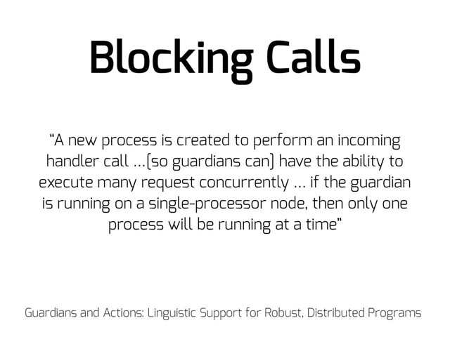 Blocking Calls
“A new process is created to perform an incoming
handler call …[so guardians can] have the ability to
execute many request concurrently … if the guardian
is running on a single-processor node, then only one
process will be running at a time”
Guardians and Actions: Linguistic Support for Robust, Distributed Programs
